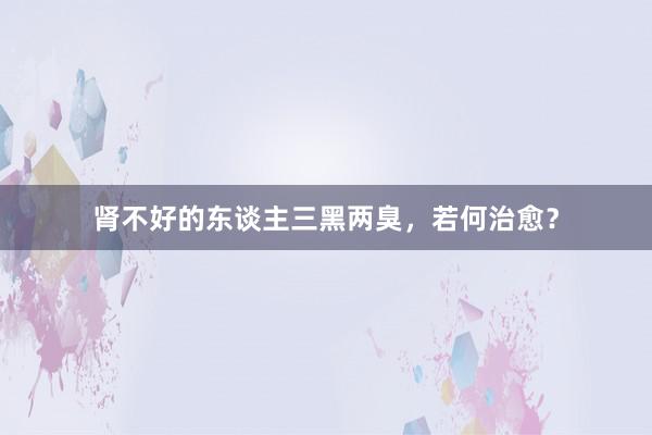 肾不好的东谈主三黑两臭，若何治愈？