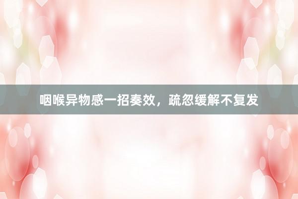 咽喉异物感一招奏效，疏忽缓解不复发