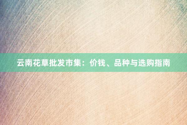 云南花草批发市集：价钱、品种与选购指南