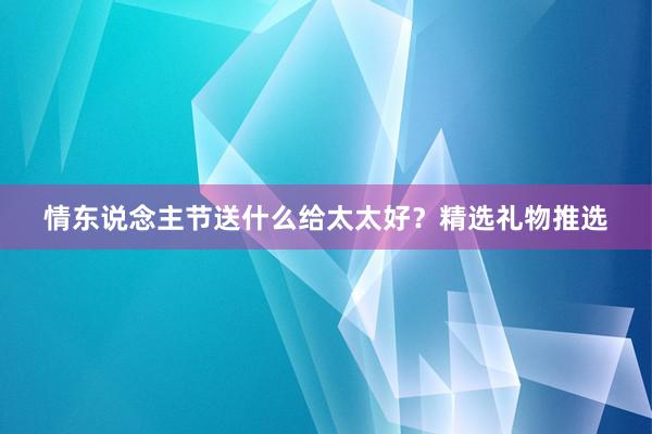 情东说念主节送什么给太太好？精选礼物推选