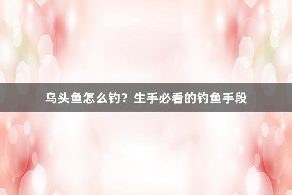 乌头鱼怎么钓？生手必看的钓鱼手段